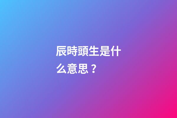 辰時頭生是什么意思？